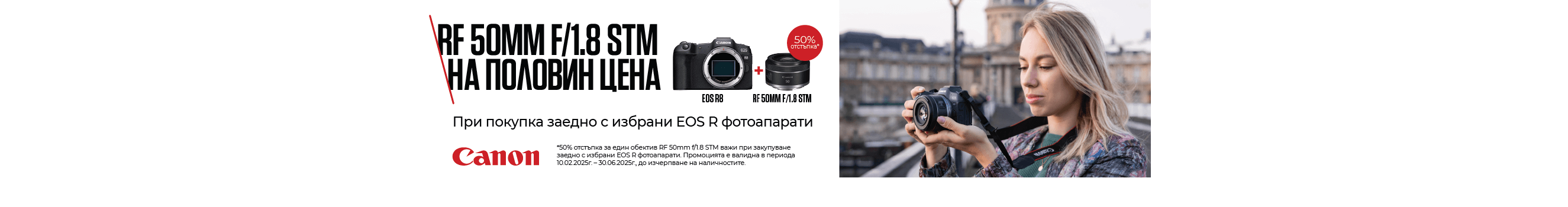 Вземете Canon RF 50mm F/1.8 на половин цена при покупка заедно с избрани EOS R фотоапарати. Промоцията важи до 30.06.2025 г. или до изчерпване на количествата. 